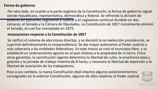 Forma de gobierno
Por otro lado, en cuanto a la parte orgánica de la Constitución, la forma de gobierno siguió
siendo republicana, representativa, democrática y federal. Se refrendó la división de
poderes en Ejecutivo, Legislativo y Judicial y el Legislativo continuó dividido en dos
cámaras: el Senado y la Cámara de Diputados. La Constitución de 1857 inicialmente eliminó
el Senado, el cual fue reinstalado en 1875.
Innovaciones respecto a la Constitución de 1857
Se ratificó el sistema de elecciones directas, y se decretó la no reelección presidencial, se
suprimió definitivamente la vicepresidencia. Se dio mayor autonomía al Poder Judicial y
más soberanía a las entidades federativas. En este marco se creó el municipio libre, y se
estableció un ordenamiento agrario en el país relativo a la propiedad de la tierra. Entre
otras garantías, la constitución vigente determina la libertad de culto, la enseñanza laica y
gratuita y la jornada de trabajo máxima de 8 horas, y reconoce la libertad de expresión y la
libertad de asociación de los trabajadores.
Pese a sus cambios, la nueva Constitución dejó intactos algunos posicionamientos
consagrados en la anterior Constitución, algunos de ellos relativos al Poder Judicial.
 