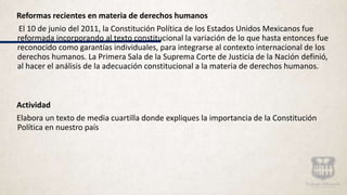 Reformas recientes en materia de derechos humanos
El 10 de junio del 2011, la Constitución Política de los Estados Unidos Mexicanos fue
reformada incorporando al texto constitucional la variación de lo que hasta entonces fue
reconocido como garantías individuales, para integrarse al contexto internacional de los
derechos humanos. La Primera Sala de la Suprema Corte de Justicia de la Nación definió,
al hacer el análisis de la adecuación constitucional a la materia de derechos humanos.
Actividad
Elabora un texto de media cuartilla donde expliques la importancia de la Constitución
Política en nuestro país
 