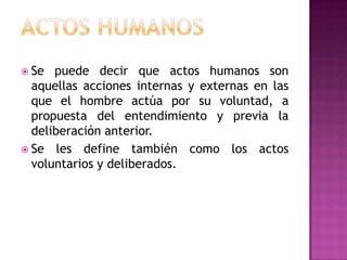 Actos humanosSe puede decir que actos humanos son aquellas acciones internas y externas en las que el hombre actúa por su voluntad, a propuesta del entendimiento y previa la deliberación anterior. Se les define también como los actos voluntarios y deliberados. 