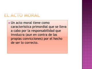 El acto moralUn acto moral tiene como característica primordial que se lleva a cabo por la responsabilidad que involucra (aun en contra de las propias convicciones) por el hecho de ser lo correcto.