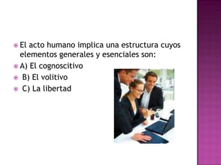 El acto humano implica una estructura cuyos elementos generales y esenciales son: A) El cognoscitivoB) El volitivo C) La libertad   