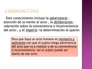 CognoscitivoEste conocimiento incluye la advertencia - atención de la mente al acto-, la deliberación - valoración sobre la conveniencia o inconveniencia del acto-, y el imperio-la determinación al querer.Para que haya un acto humano es necesario y suficiente con que el sujeto tenga advertencia del acto que va a realizar y de su conveniencia o inconveniencia: así el sujeto puede ser dueño de ese acto. 