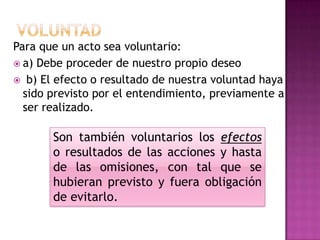 VoluntadPara que un acto sea voluntario:a) Debe proceder de nuestro propio deseob) El efecto o resultado de nuestra voluntad haya sido previsto por el entendimiento, previamente a ser realizado.Son también voluntarios los efectos o resultados de las acciones y hasta de las omisiones, con tal que se hubieran previsto y fuera obligación de evitarlo. 
