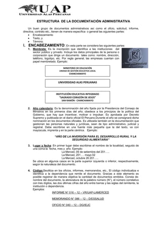 ESTRUCTURA DE LA DOCUMENTACIÓN ADMINISTRATIVA
Un buen grupo de documentos administrativos así como el oficio, solicitud, informe,
directiva, contrato etc., tienen de manera específica o general las siguientes partes:
Encabezamiento
Texto, y
Término.
I. ENCABEZAMIENTO: En esta parte se considera las siguientes partes:
1. Membrete: Es la inscripción que identifica a las instituciones del
sector público y privado. Incluye los datos principales de la persona o
corporación que dirige un documento tales como: nombre, dirección,
teléfono, logotipo, etc. Por regla general, las empresas cuentan con
papel membretado. Ejemplo:
2. Año calendario: Es la denominación del año fijada por la Presidencia del Consejo de
Ministros en los primeros días del año; obedece a los principios de la política del
Gobierno, que hay que incentivar, motivar o impulsar. Es aprobada por Decreto
Supremo y publicada en el diario oficial El Peruano.Durante el año se consignará dicha
nominación en los documentos oficiales. Es utilizada también en la documentación que
gestionan las personas naturales y jurídicas, sean de tipo administrativo, judicial y
registral. Debe escribirse en una fuente más pequeña que la del texto, va con
mayúscula, imprenta y en la parte céntrica. Ejemplo:
“AÑO DE LA INVERSIÓN PARA EL DESARROLLO RURAL Y LA
SEGURIDAD ALIMENTARIA”
3. Lugar y fecha: En primer lugar debe escribirse el nombre de la localidad, seguido de
una coma la fecha, mes y año. Ejemplo:
La Merced, 09 de setiembre del 201…..
La Merced, 201…. mayo 02
La Merced, octubre 26 201…..
Se ubica en algunos casos en la parte superior izquierda o inferior, respectivamente,
según la naturaleza del documento.
4. Código:Seutiliza en los oficios, informes, memorandos, etc., El código individualiza e
identifica a la dependencia que remite el documento. Gracias a este elemento es
posible registrar de manera objetiva la cantidad de documentos emitidos. Consta de:
nombre del documento, la abreviatura de la palabra número (N°), el número correlativo
con tres dígitos, las dos últimas cifras del año entre barras y las siglas del remitente, la
institución o dependencia.
Ejemplos:
INFORME N° 016 – 12 – VR/UAP-LAMERCED
MEMORANDO N° 086 – 12 – D/ESSALUD
OFICIO N° 040 – 12 – DG/IEJC
MINISTERIO DE EDUCACIÓN
UNIDAD DE GESTIÓN EDUCATIVA LOCAL
CHANCHAMAYO
UNIVERSIDAD ALAS PERUANAS
INSTITUCIÓN EDUCATIVA INTEGRADO
“SAGRADO CORAZÓN DE JESÚS”
SAN RAMÓN - CHANCHAMAYO
 