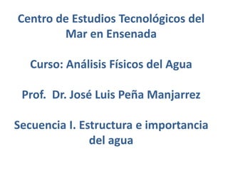Centro de Estudios Tecnológicos del
Mar en Ensenada
Curso: Análisis Físicos del Agua
Prof. Dr. José Luis Peña Manjarrez
Secuencia I. Estructura e importancia
del agua
 