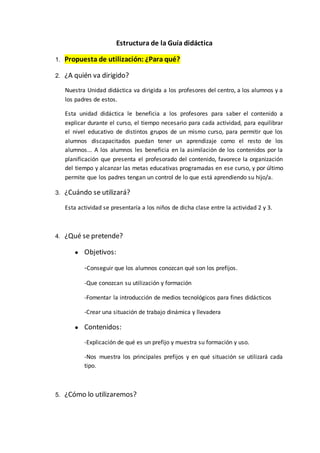 Estructura de la Guía didáctica
1. Propuesta de utilización: ¿Para qué?
2. ¿A quién va dirigido?
Nuestra Unidad didáctica va dirigida a los profesores del centro, a los alumnos y a
los padres de estos.
Esta unidad didáctica le beneficia a los profesores para saber el contenido a
explicar durante el curso, el tiempo necesario para cada actividad, para equilibrar
el nivel educativo de distintos grupos de un mismo curso, para permitir que los
alumnos discapacitados puedan tener un aprendizaje como el resto de los
alumnos... A los alumnos les beneficia en la asimilación de los contenidos por la
planificación que presenta el profesorado del contenido, favorece la organización
del tiempo y alcanzar las metas educativas programadas en ese curso, y por último
permite que los padres tengan un control de lo que está aprendiendo su hijo/a.
3. ¿Cuándo se utilizará?
Esta actividad se presentaría a los niños de dicha clase entre la actividad 2 y 3.
4. ¿Qué se pretende?
● Objetivos:
-Conseguir que los alumnos conozcan qué son los prefijos.
-Que conozcan su utilización y formación
-Fomentar la introducción de medios tecnológicos para fines didácticos
-Crear una situación de trabajo dinámica y llevadera
● Contenidos:
-Explicación de qué es un prefijo y muestra su formación y uso.
-Nos muestra los principales prefijos y en qué situación se utilizará cada
tipo.
5. ¿Cómo lo utilizaremos?
 