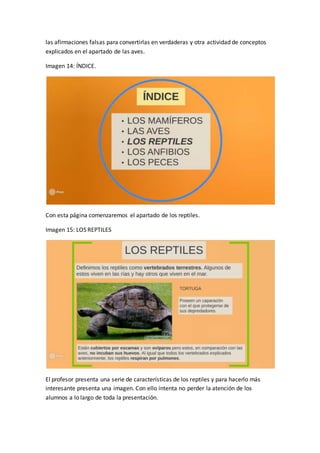 las afirmaciones falsas para convertirlas en verdaderas y otra actividad de conceptos
explicados en el apartado de las aves.
Imagen 14: ÍNDICE.
Con esta página comenzaremos el apartado de los reptiles.
Imagen 15: LOS REPTILES
El profesor presenta una serie de características de los reptiles y para hacerlo más
interesante presenta una imagen. Con ello intenta no perder la atención de los
alumnos a lo largo de toda la presentación.
 