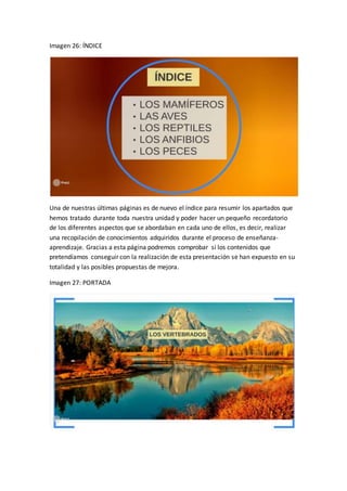 Imagen 26: ÍNDICE
Una de nuestras últimas páginas es de nuevo el índice para resumir los apartados que
hemos tratado durante toda nuestra unidad y poder hacer un pequeño recordatorio
de los diferentes aspectos que se abordaban en cada uno de ellos, es decir, realizar
una recopilación de conocimientos adquiridos durante el proceso de enseñanza-
aprendizaje. Gracias a esta página podremos comprobar si los contenidos que
pretendíamos conseguir con la realización de esta presentación se han expuesto en su
totalidad y las posibles propuestas de mejora.
Imagen 27: PORTADA
 