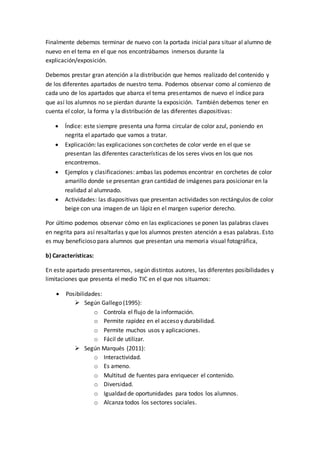 Finalmente debemos terminar de nuevo con la portada inicial para situar al alumno de
nuevo en el tema en el que nos encontrábamos inmersos durante la
explicación/exposición.
Debemos prestar gran atención a la distribución que hemos realizado del contenido y
de los diferentes apartados de nuestro tema. Podemos observar como al comienzo de
cada uno de los apartados que abarca el tema presentamos de nuevo el índice para
que así los alumnos no se pierdan durante la exposición. También debemos tener en
cuenta el color, la forma y la distribución de las diferentes diapositivas:
 Índice: este siempre presenta una forma circular de color azul, poniendo en
negrita el apartado que vamos a tratar.
 Explicación: las explicaciones son corchetes de color verde en el que se
presentan las diferentes características de los seres vivos en los que nos
encontremos.
 Ejemplos y clasificaciones: ambas las podemos encontrar en corchetes de color
amarillo donde se presentan gran cantidad de imágenes para posicionar en la
realidad al alumnado.
 Actividades: las diapositivas que presentan actividades son rectángulos de color
beige con una imagen de un lápiz en el margen superior derecho.
Por último podemos observar cómo en las explicaciones se ponen las palabras claves
en negrita para así resaltarlas y que los alumnos presten atención a esas palabras. Esto
es muy beneficioso para alumnos que presentan una memoria visual fotográfica,
b) Características:
En este apartado presentaremos, según distintos autores, las diferentes posibilidades y
limitaciones que presenta el medio TIC en el que nos situamos:
 Posibilidades:
 Según Gallego (1995):
o Controla el flujo de la información.
o Permite rapidez en el acceso y durabilidad.
o Permite muchos usos y aplicaciones.
o Fácil de utilizar.
 Según Marqués (2011):
o Interactividad.
o Es ameno.
o Multitud de fuentes para enriquecer el contenido.
o Diversidad.
o Igualdad de oportunidades para todos los alumnos.
o Alcanza todos los sectores sociales.
 