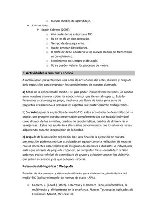 o Nuevos medios de aprendizaje.
 Limitaciones:
 Según Cabrero (2007):
o Alto coste de las estructuras TIC.
o No se les da un uso adecuado.
o Tiempo de descarga lento.
o Puede generar distracciones.
o El profesor debe adaptarse a los nuevos medios de transmisión
de conocimiento.
o Rendimiento no siempre el deseado.
o No se pueden valorar los procesos de mejora.
3. Actividades arealizar:¿Cómo?
A continuación presentaremos una serie de actividades del antes, durante y después
de la exposición para comprobar los conocimientos de nuestro alumnado.
a) Antes de la aplicación del medio-TIC: para poder iniciar el tema haremos un sondeo
entre nuestros alumnos sobre los conocimientos que tienen al respecto. Esto lo
llevaremos a cabo en gran grupo, mediante una lluvia de ideas y una serie de
preguntas encaminadas a destacar los aspectos que posteriormente trabajaremos.
b) Durante la puesta en práctica del medio-TIC: estas actividades de desarrollo son las
propias que propone nuestra presentación complementadas con trabajo individual
como dibujos de los animales, cuadros de características, cuadros de diferencias y
semejanzas… Estas nos ayudarán a afianzar los conocimientos que los alumnos vayan
adquiriendo durante la exposición de la Unidad.
c) Después de la utilización del medio-TIC: para finalizar la ejecución de nuestra
presentación podemos realizar actividades en equipo como la realización de murales
con las diferentes características de los grupos de animales estudiados, o individuales
en las que a través de preguntas tipo test, de completar frases o verdadero y falso
podamos evaluar el nivel de aprendizaje del grupo y así poder conocer los objetivos
que se han alcanzado y los que debemos reforzar.
Referencias bibliográficas ~ Webgrafía
Relación de documentos y sitios web utilizados para elaborar la guía didáctica del
medio~TIC (aplicar el modelo de normas de estilo - APA).
 Cabrero, J. (Coord.) (2007). J. Barroso y R. Romero Tena, La informática, la
multimedia y el hipertexto en la enseñanza. Nuevas Tecnologías Aplicadas a la
Educación. Madrid, McGrawHill.
 