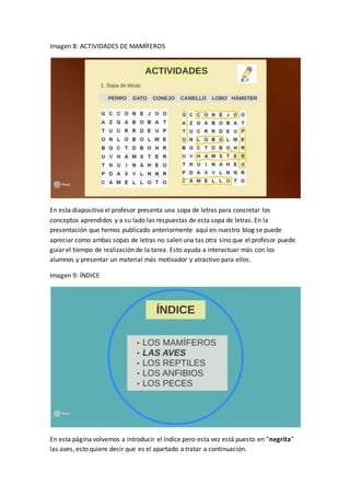 Imagen 8: ACTIVIDADES DE MAMÍFEROS
En esta diapositiva el profesor presenta una sopa de letras para concretar los
conceptos aprendidos y a su lado las respuestas de esta sopa de letras. En la
presentación que hemos publicado anteriormente aquí en nuestro blog se puede
apreciar como ambas sopas de letras no salen una tas otra sino que el profesor puede
guiar el tiempo de realización de la tarea. Esto ayuda a interactuar más con los
alumnos y presentar un material más motivador y atractivo para ellos.
Imagen 9: ÍNDICE
En esta página volvemos a introducir el índice pero esta vez está puesto en “negrita”
las aves, esto quiere decir que es el apartado a tratar a continuación.
 