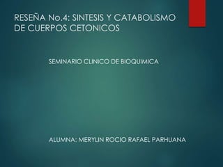 RESEÑA No.4: SINTESIS Y CATABOLISMO
DE CUERPOS CETONICOS
SEMINARIO CLINICO DE BIOQUIMICA
ALUMNA: MERYLIN ROCIO RAFAEL PARHUANA
 
