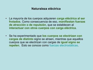 Naturaleza eléctrica  La mayoría de los cuerpos adquieren  carga eléctrica al ser frotados . Como consecuencia de eso,  manifiestan fuerzas de atracción o de repulsión , que se establecen al  interactuar con otros cuerpos con carga eléctrica . Se ha experimentado que  los cuerpos se electrizan con cargas de distinto  signo se atraen, mientras que aquellos cuerpos que se electrizan con cargas de  igual signo se repelen .  Esto se conoce como  fuerzas electrostáticas .  