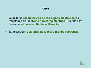 Iones Cuando un  átomo neutro   pierde o gana electrones , se transforma en un  átomo con carga eléctrica . Cuando esto ocurre, el  átomo resultante se llama ión .  Se reconocen  dos tipos de iones: cationes y aniones. 