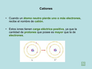 Cationes Cuando un  átomo neutro pierde uno o más electrones , recibe el nombre de  catión .  Estos iones tienen  carga eléctrica positiva , ya que la cantidad de  protones  que posee es  mayor  que la de  electrones .  