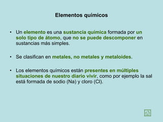 Elementos químicos Un  elemento  es una  sustancia química  formada por  un solo tipo de átomo , que  no se puede descomponer  en sustancias más simples.  Se clasifican en  metales, no metales y metaloides .  Los elementos químicos están  presentes en múltiples situaciones de nuestro diario vivir , como por ejemplo la sal está formada de sodio (Na) y cloro (Cl). 