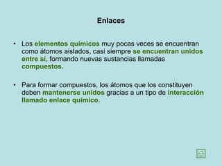Enlaces Los  elementos químicos  muy pocas veces se encuentran como átomos aislados, casi siempre  se encuentran unidos entre sí , formando nuevas sustancias llamadas  compuestos .  Para formar compuestos, los átomos que los constituyen deben  mantenerse unidos  gracias a un tipo de  interacción llamado enlace químico .  