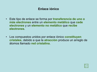Enlace iónico Este tipo de enlace se forma por  transferencia de uno o más electrones  entre un  elemento metálico  que  cede electrones  y un  elemento   no metálico  que  recibe electrones .  Los compuestos unidos por enlace iónico  constituyen cristales , debido a que la  atracción  produce un arreglo de átomos llamado  red cristalina .  