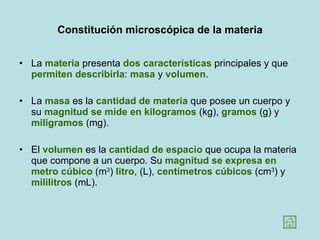 Constitución microscópica de la materia La  materia  presenta  dos características  principales y que  permiten describirla :  masa  y  volumen .  La  masa  es la  cantidad de materia  que posee un cuerpo y su  magnitud se mide en kilogramos  (kg),  gramos  (g) y  miligramos  (mg). El  volumen  es la  cantidad de espacio  que ocupa la materia que compone a un cuerpo. Su  magnitud se expresa en metro cúbico  (m 3 )  litro , (L),  centímetros cúbicos  (cm 3 ) y  mililitros  (mL). 