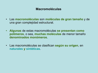 Macromoléculas  Las  macromoléculas  son  moléculas de gran   tamaño  y de una gran complejidad estructural.  Algunas  de estas macromoléculas  se presentan como polímeros , o sea,  muchas moléculas  de menor tamaño  denominados monómeros .  Las macromoléculas se clasifican  según su origen , en  naturales  y  sintéticas . 