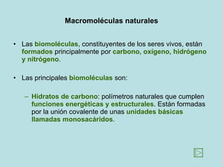 Macromoléculas naturales Las  biomoléculas , constituyentes de los seres vivos, están  formados  principalmente por  carbono, oxígeno, hidrógeno y nitrógeno .  Las principales  biomoléculas  son: Hidratos de carbono : polímetros naturales que cumplen  funciones energéticas y estructurales . Están formadas por la unión covalente de unas  unidades básicas llamadas monosacáridos .  