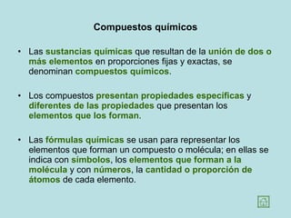 Compuestos químicos Las  sustancias químicas  que resultan de la  unión de dos o más elementos  en proporciones fijas y exactas, se denominan  compuestos químicos .  Los compuestos  presentan propiedades específicas  y  diferentes de las propiedades  que presentan los  elementos que los forman .  Las  fórmulas químicas  se usan para representar los elementos que forman un compuesto o molécula; en ellas se indica con  símbolos , los  elementos que forman a la molécula  y con  números , la  cantidad o proporción de átomos  de cada elemento.  