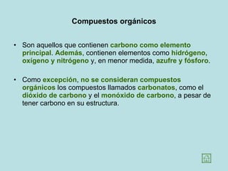 Compuestos orgánicos Son aquellos que contienen  carbono como elemento principal .  Además , contienen elementos como  hidrógeno, oxígeno y nitrógeno  y, en menor medida,  azufre y fósforo .  Como  excepción ,  no se consideran compuestos orgánicos  los compuestos llamados  carbonatos , como el  dióxido de carbono  y el  monóxido de carbono , a pesar de tener carbono en su estructura.  