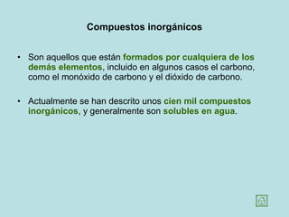 Compuestos inorgánicos Son aquellos que están  formados por cualquiera de los demás elementos , incluido en algunos casos el carbono, como el monóxido de carbono y el dióxido de carbono.  Actualmente se han descrito unos  cien mil compuestos inorgánicos , y generalmente son  solubles en agua .  