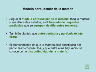 Modelo corpuscular de la materia Según el  modelo corpuscular de la materia , toda la materia y sus diferentes estados, está  formada de pequeñas partículas  que se  agrupan de diferentes   maneras .  También plantea que  entre partícula y partícula existe vacío .  El planteamiento de que la materia está constituida por partículas o corpúsculos, y que entre ellas hay vacío, se conoce como  discontinuidad de la materia .  