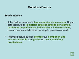 Modelos atómicos Teoría atómica John Dalton, propone la  teoría atómica de la materia . Según esta teoría, toda  la materia está constituida por átomos ,  partículas pequeñísimas ,  indivisibles e indestructibles , que no pueden subdividirse por ningún proceso conocido.  Además postula que los  átomos  que  componen una sustancia simple  son  iguales  en  masa, tamaño y propiedades .  