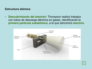 Estructura   atómica Descubrimiento del electrón : Thompson realizó trabajos con tubos de descarga eléctrica en gases, identificando la  primera partícula subatómica , a la que denominó  electrón . 