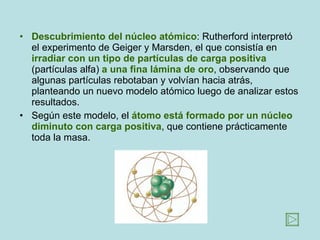 Descubrimiento del núcleo atómico : Rutherford interpretó el experimento de Geiger y Marsden, el que consistía en  irradiar con un tipo de partículas de carga positiva  (partículas alfa)  a una fina lámina de oro , observando que algunas partículas rebotaban y volvían hacia atrás, planteando un nuevo modelo atómico luego de analizar estos resultados. Según este modelo, el  átomo está formado por un núcleo diminuto con carga positiva , que contiene prácticamente toda la masa.  