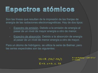 Son las líneas que resultan de la impresión de las franjas de
energía de las radiaciones electromagnéticas. Hay de dos tipos:
  •   Espectro de emisión. Debido a la emisión de energía al
      pasar de un nivel de mayor energía a otro de menor.
  •   Espectro de absorción. Debido a la absorción de energía
      al pasar de un nivel de menor energía a otro de mayor.
Para un átomo de hidrógeno, se utiliza la serie de Balmer, pero
las series espectrales son las siguientes:


                                                       R = cte Rydberg = 1,097.107 m-1
                                         2
                          1/λ = R . (1/n1 -1/n2   2)
                                                       n = niveles

                           E = h . ν = h . c . 1/λ
 