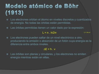    Los electrones orbitan el átomo en niveles discretos y cuantizados
    de energía. No todas las órbitas están permitidas.
   Las órbitas permitidas tienen un valor dado por la expresión:
                              L = n . h/2π                       L = m.v.r


   Los electrones pueden saltar de un nivel electrónico a otro,
    produciendo la emisión o absorción de un fotón cuya energía es la
    diferencia entre ambos niveles.
                               ∆E = h . v
   Las órbitas son planas y circulares, y los electrones no emiten
    energía mientras están en ellas.
 
