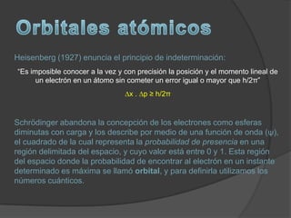 Heisenberg (1927) enuncia el principio de indeterminación:
“Es imposible conocer a la vez y con precisión la posición y el momento lineal de
      un electrón en un átomo sin cometer un error igual o mayor que h/2π”
                                 ∆x . ∆p ≥ h/2π


Schrödinger abandona la concepción de los electrones como esferas
diminutas con carga y los describe por medio de una función de onda (ψ),
el cuadrado de la cual representa la probabilidad de presencia en una
región delimitada del espacio, y cuyo valor está entre 0 y 1. Esta región
del espacio donde la probabilidad de encontrar al electrón en un instante
determinado es máxima se llamó orbital, y para definirla utilizamos los
números cuánticos.
 