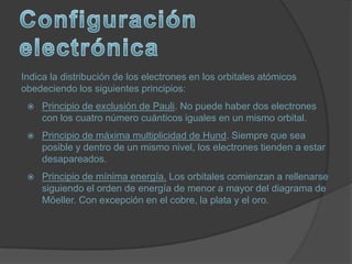 Indica la distribución de los electrones en los orbitales atómicos
obedeciendo los siguientes principios:
    Principio de exclusión de Pauli. No puede haber dos electrones
     con los cuatro número cuánticos iguales en un mismo orbital.
    Principio de máxima multiplicidad de Hund. Siempre que sea
     posible y dentro de un mismo nivel, los electrones tienden a estar
     desapareados.
    Principio de mínima energía. Los orbitales comienzan a rellenarse
     siguiendo el orden de energía de menor a mayor del diagrama de
     Möeller. Con excepción en el cobre, la plata y el oro.
 