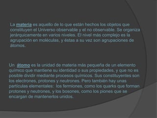 La materia es aquello de lo que están hechos los objetos que
constituyen el Universo observable y el no observable. Se organiza
jerárquicamente en varios niveles. El nivel más complejo es la
agrupación en moléculas, y éstas a su vez son agrupaciones de
átomos.



Un átomo es la unidad de materia más pequeña de un elemento
químico que mantiene su identidad o sus propiedades, y que no es
posible dividir mediante procesos químicos. Sus constituyentes son
los electrones, protones y neutrones. Pero también hay unas
partículas elementales: los fermiones, como los quarks que forman
protones y neutrones, y los bosones, como los piones que se
encargan de mantenerlos unidos.
 