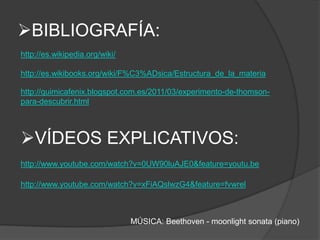BIBLIOGRAFÍA:
http://es.wikipedia.org/wiki/

http://es.wikibooks.org/wiki/F%C3%ADsica/Estructura_de_la_materia

http://quimicafenix.blogspot.com.es/2011/03/experimento-de-thomson-
para-descubrir.html



VÍDEOS EXPLICATIVOS:
http://www.youtube.com/watch?v=0UW90luAJE0&feature=youtu.be

http://www.youtube.com/watch?v=xFiAQslwzG4&feature=fvwrel



                                MÚSICA: Beethoven - moonlight sonata (piano)
 