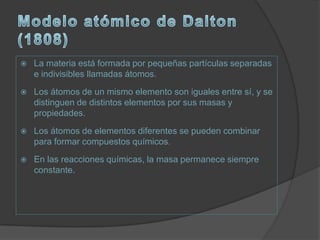    La materia está formada por pequeñas partículas separadas
    e indivisibles llamadas átomos.
   Los átomos de un mismo elemento son iguales entre sí, y se
    distinguen de distintos elementos por sus masas y
    propiedades.
   Los átomos de elementos diferentes se pueden combinar
    para formar compuestos químicos.
   En las reacciones químicas, la masa permanece siempre
    constante.
 
