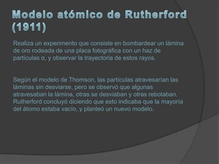 Realiza un experimento que consiste en bombardear un lámina
de oro rodeada de una placa fotográfica con un haz de
partículas α, y observar la trayectoria de estos rayos.


Según el modelo de Thomson, las partículas atravesarían las
láminas sin desviarse, pero se observó que algunas
atravesaban la lámina, otras se desviaban y otras rebotaban.
Rutherford concluyó diciendo que esto indicaba que la mayoría
del átomo estaba vacío, y planteó un nuevo modelo.
 