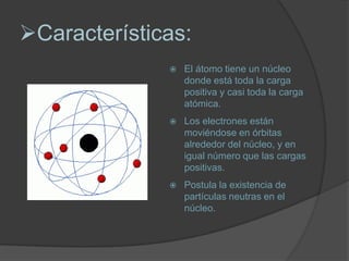 Características:
                 El átomo tiene un núcleo
                  donde está toda la carga
                  positiva y casi toda la carga
                  atómica.
                 Los electrones están
                  moviéndose en órbitas
                  alrededor del núcleo, y en
                  igual número que las cargas
                  positivas.
                 Postula la existencia de
                  partículas neutras en el
                  núcleo.
 