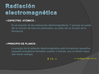 ESPECTRO ATÓMICO :
    Es el conjunto de las radiaciones electromagnéticas. Y aunque se puede
    dar en función de todo los parámetros, se suele dar en función de la
    frecuencia.




PRINCIPIO DE PLANCK:
    La energía de la radiación electromagnética está formada por pequeños
    paquetes energéticos llamados cuantos o fotones; que no tienen masa,
    sólo tienen energía.
                                   E=h.ν                   h = cte Planck = 6,62.10-34 J.s
 