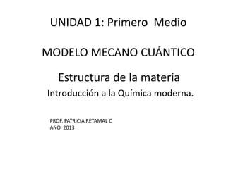 Estructura de la materia
Introducción a la Química moderna.
UNIDAD 1: Primero Medio
MODELO MECANO CUÁNTICO
PROF. PATRICIA RETAMAL C
AÑO 2013
 