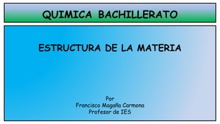 QUIMICA BACHILLERATO
ESTRUCTURA DE LA MATERIA
Por
Francisco Magaña Carmona
Profesor de IES
 