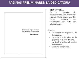 PÁGINAS PRELIMINARES: LA DEDICATORIA 
El único deber que tenemos 
con la historia es reescribirla. 
Oscar Wilde 
DEDICATORIA 
Es la expresión de reconocimiento y es de carácter afectivo. Suele ocurrir que los autores redacten un pensamiento, este debe ser sobrio y breve. 
Forma: 
Va después de la portada, en hoja aparte. 
Se redacta a la mitad de la página y en el lado derecho. 
Al final se coloca el nombre del autor(es) 
No lleva numeración.  