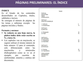 PÁGINAS PRELIMINARES: EL ÍNDICE 
INDICE Es el listado de los contenidos desarrollados en Capítulos, títulos, subtítulos e incisos. Se consigna el número de páginas de los temas y subtemas excepto las páginas iniciales y finales. Formato y normas: 
Se redacta en una hoja nueva, la plabra índice debe estar escrita en N, y letra 14. 
Los capítulos van en mayúscula, se sugiere utilizar el mismo número de letra número 12 para el contenido, solo diferenciando entre las mayúsculas y minúsculas (Subcapítulos) como se ve en el ejemplo, por cuestión de uniformidad, simetría y estética del documento.  