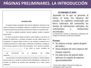 PÁGINAS PRELIMINARES. LA INTRODUCCIÓN 
INTRODUCCIÓN Apartado en la que se presenta al lector, el tema, los alcances del estudio, los capítulos (realizando una breve referencia del contenido) las fuentes de información utilizadas, las conclusiones y limitaciones encontradas. La introducción contiene la exposición justificadora del trabajo, el contenido y las técnicas utilizadas 2. Forma: 
Se redacta en hoja aparte después del índice. 
Inicia después de siete espacios del margen superior. 
En cada inicio de párrafo debe aplicarse la sangría de espacios aproximadamente. 2. Calero Pérez, Mávilo. Técnicas de estudio y de investigación. 2010. Lima. Perú. 
INTRODUCCIÓN 
El presente trabajo monográfico trata sobre la inteligencia financiera el cual implica la aplicación de estrategias variadas en la gestión de una empresa para maximizar el potencial de ganancias reduciendo los costos en el mercado actual. 
Por ende los objetivos pretenden describir (explorar, analizar, proyectar) sobre el tema. 
En vista a los previsto el trabajo se divide en cuatro capítulos, en el primero se abordan las definiciones y conceptos principales que dan validez teórica a la investigación. El segundo refiere al tema, el cual considera el desarrollo de la inteligencia financiera en nuestra región, enfatizando los beneficios y ventajas en su formulación y gestión al interior de las empresas. En el tercero se explicitan las _______________________. Y por último el cuarto considera las ____________________________. 
Las conclusiones que se desglosan del trabajo evidencian______________________________________________________. 
Es importante la monografía realizada ya que constituye un estudio realizado sobre la base de la revisión de diversas fuentes bibliográficas y esperamos se convierta en referente de consulta para estudiantes de la misma carrera profesional.  