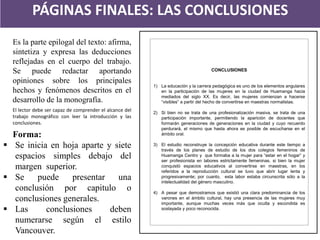 PÁGINAS FINALES: LAS CONCLUSIONES 
CONCLUSIONES 
1)La educación y la carrera pedagógica es uno de los elementos angulares en la participación de las mujeres en la ciudad de Huamanga hacia mediados del siglo XX. Es decir, las mujeres comienzan a hacerse “visibles” a partir del hecho de convertirse en maestras normalistas. 
2)Si bien no se trata de una profesionalización masiva, se trata de una participación importante, permitiendo la aparición de docentes que formarán generaciones de generaciones en la ciudad y cuyo recuerdo perdurará, el mismo que hasta ahora es posible de escucharse en el ámbito oral. 
3)El estudio reconstruye la concepción educativa durante este tiempo a través de los planes de estudio de los dos colegios femeninos de Huamanga Centro y que formaba a la mujer para “estar en el hogar” y ser profesionista en labores estrictamente femeninas. si bien la mujer conquistó espacios educativos al convertirse en maestras, en los referidos a la reproducción cultural se tuvo que abrir lugar lenta y progresivamente; por cuanto, esta labor estaba circunscrita sólo a la intelectualidad del género masculino. 
4)A pesar que demostramos que existió una clara predominancia de los varones en el ámbito cultural, hay una presencia de las mujeres muy importante, aunque muchas veces más que oculta y escondida es soslayada y poco reconocida. 
Es la parte epilogal del texto: afirma, sintetiza y expresa las deducciones reflejadas en el cuerpo del trabajo. Se puede redactar aportando opiniones sobre los principales hechos y fenómenos descritos en el desarrollo de la monografía. El lector debe ser capaz de comprender el alcance del trabajo monográfico con leer la introducción y las conclusiones. Forma: 
Se inicia en hoja aparte y siete espacios simples debajo del margen superior. 
Se puede presentar una conclusión por capitulo o conclusiones generales. 
Las conclusiones deben numerarse según el estilo Vancouver.  