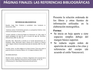 PÁGINAS FINALES: LAS REFERENCIAS BIBLIOGRÁFICAS 
REFERENCIAS BIBLIOGRÁFICAS 
Basadre, Jorge. Perú. Problema y posibilidad. Lima: Fundación J.J. Bustamante; 1994. 
Contreras, Carlos. El Centralismo peruano y su perspectiva histórica. Lima: Instituto de Estudios Peruanos; 2002. 
Farstein, Gabriela. La Teoría de Piaget en la Educación. En: Trilla, Jorge. El legado pedagógico del siglo XX para la Escuela del siglo XXI. Barcelona. Editorial Grao; 2003. Pp. 200- 214. 
Gonzalbo, Pilar. Mannarelli, La familia en el mundo iberoamericano. En: Rodriguez, Pablo, Mannarelli, María. Historia de la Infancia en América Latina. Bogotá. Editorial Universidad Externado de Colombia; 2007. Pp. 350- 380. 
Hurtado, Carlos. Las élite indígena en la Sierra Central. [Tesis para optar el grado de Doctor en Historia]. México. D.F: El Colegio de México; 2013. 
RECURSOS DIGITALES 
Blondet, Cecilia. Las Mujeres y el Género. Diagnóstico de la situación de la mujer en el Perú. Biblioteca Virtual de las Ciencias Sociales. s/f. Pp. 34. 
[ Cholonautas] En: http://www.Cholonautas.edu.pe/revista.. 
Presenta la relación ordenada de los libros y otras fuentes de información utilizadas en la elaboración monográfica. Forma: 
Se inicia en hoja aparte a siete espacios simples debajo del margen básico superior. 
Se redacta según orden de aparición de acuerdo a las citas y referencias del cuerpo (de acuerdo al estilo Vancouver).  
