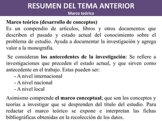 RESUMEN DEL TEMA ANTERIOR 
Marco teórico 
Marco teórico (desarrollo de conceptos) 
Es un compendio de artículos, libros y otros documentos que describen el pasado y estado actual del conocimiento sobre el problema de estudio. Ayuda a documentar la investigación y agrega valor a la monografía. 
Se consideran los antecedentes de la investigación: Se refiere a investigaciones que preceden el estado actual, y que sirven como antecedente en el trabajo. Estas pueden ser: 
- A nivel internacional 
- A nivel nacional 
- A nivel local 
Asimismo comprende el marco conceptual; que son los conceptos y teorías a investigar que se desprenden del título del estudio. Para redactar el marco teórico se expone e interpretan las fichas bibliográficas obtenidas en la recolección de los datos.  